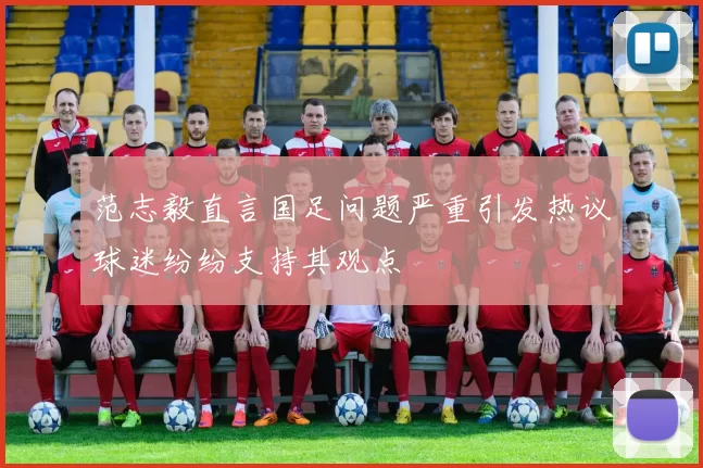 范志毅直言国足问题严重引发热议球迷纷纷支持其观点