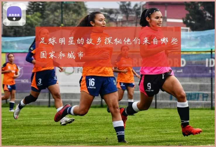 足球明星的故乡探秘他们来自哪些国家和城市