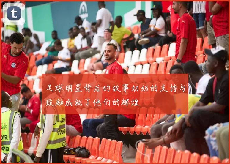 足球明星背后的故事奶奶的支持与鼓励成就了他们的辉煌