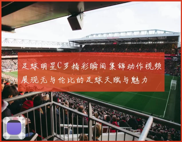 足球明星C罗精彩瞬间集锦动作视频展现无与伦比的足球天赋与魅力