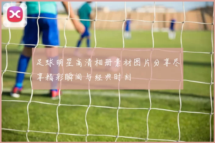 足球明星高清相册素材图片分享尽享精彩瞬间与经典时刻