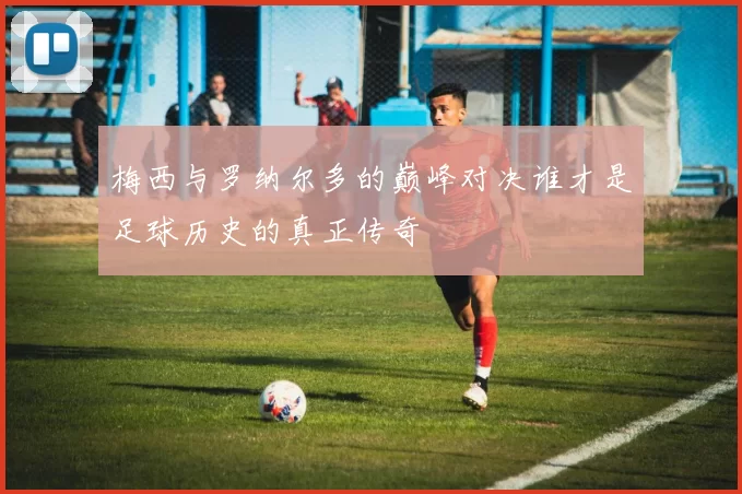 梅西与罗纳尔多的巅峰对决谁才是足球历史的真正传奇