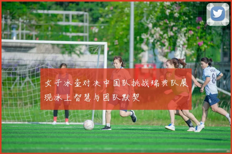 女子冰壶对决中国队挑战瑞典队展现冰上智慧与团队默契