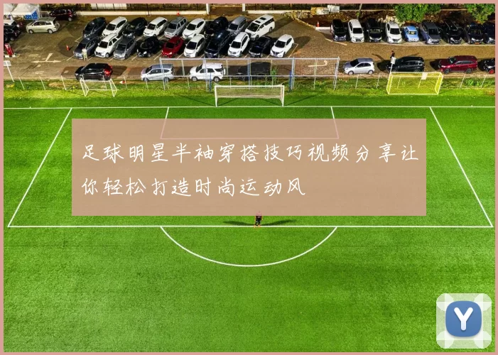 足球明星半袖穿搭技巧视频分享让你轻松打造时尚运动风