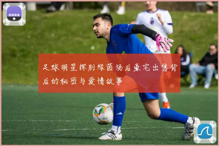 足球明星挥别绿茵场后豪宅出售背后的秘密与爱情故事